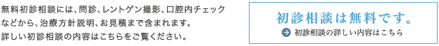 無料初診相談には、問診、レントゲン撮影、口腔内チェックなどから、治療方針説明、お見積まで含まれます。詳しい初診相談の内容はこちらをご覧ください。初診相談は無料です。初診相談の詳しい内容はこちら